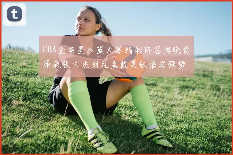CBA全明星扣篮大赛精彩阵容揭晓俞泽辰张文杰刘礼嘉戴昊张鼎岩强势参赛