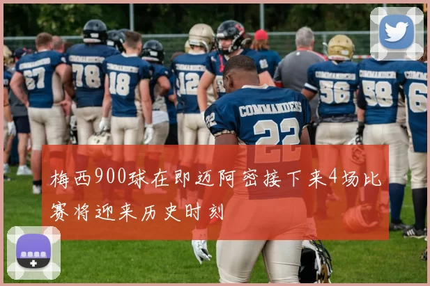 梅西900球在即迈阿密接下来4场比赛将迎来历史时刻