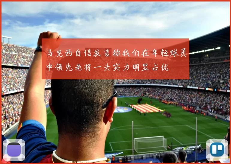 马克西自信发言称我们在年轻球员中领先老将一头实力明显占优