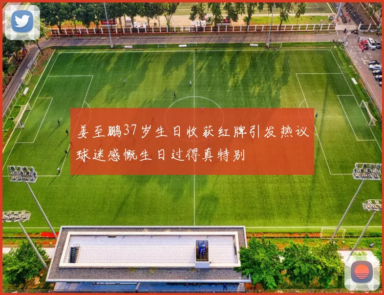 姜至鹏37岁生日收获红牌引发热议球迷感慨生日过得真特别