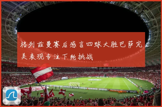 格列兹曼赛后感言四球大胜巴萨完美表现专注下轮挑战