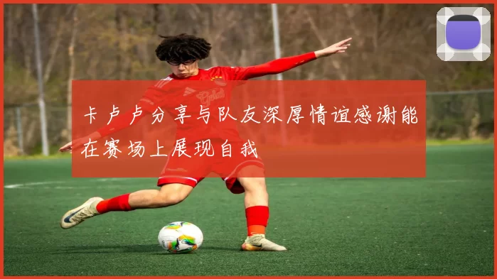 卡卢卢分享与队友深厚情谊感谢能在赛场上展现自我