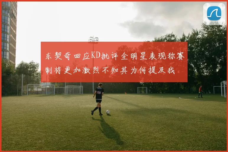 东契奇回应KD批评全明星表现称赛制将更加激烈不知其为何提及我