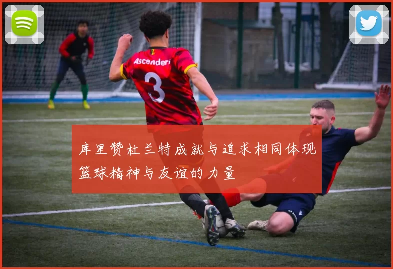 库里赞杜兰特成就与追求相同体现篮球精神与友谊的力量