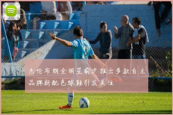 杰伦布朗全明星前夕推出多款自主品牌新配色球鞋引发关注
