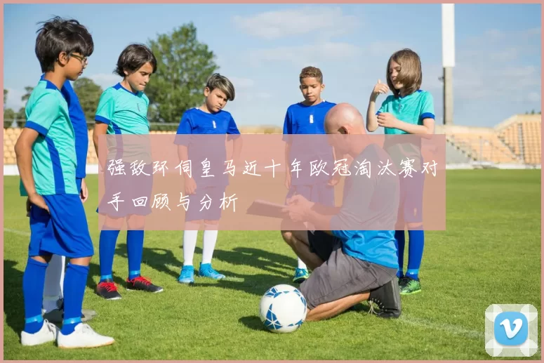强敌环伺皇马近十年欧冠淘汰赛对手回顾与分析