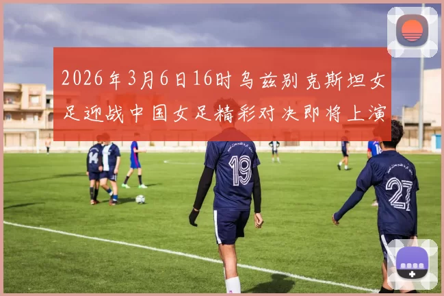 2026年3月6日16时乌兹别克斯坦女足迎战中国女足精彩对决即将上演