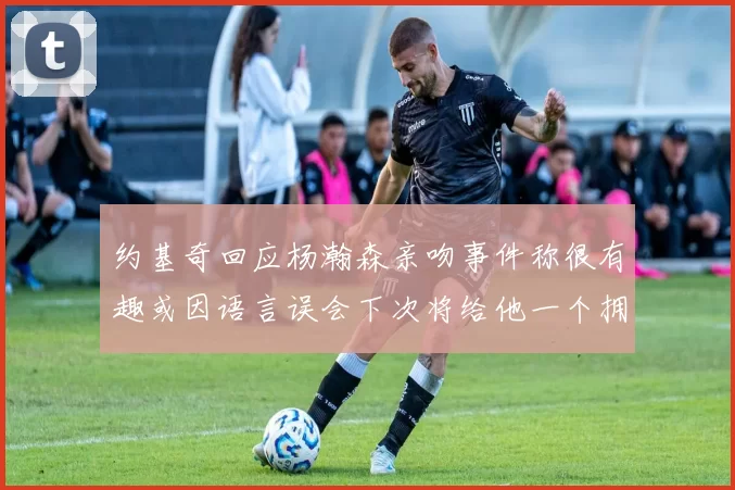 约基奇回应杨瀚森亲吻事件称很有趣或因语言误会下次将给他一个拥抱