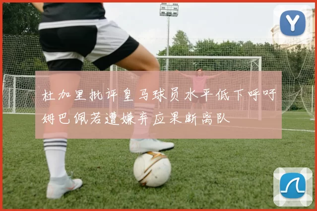 杜加里批评皇马球员水平低下呼吁姆巴佩若遭嫌弃应果断离队