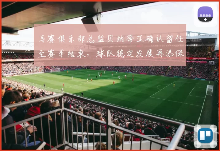 马赛俱乐部总监贝纳蒂亚确认留任至赛季结束，球队稳定发展再添保障