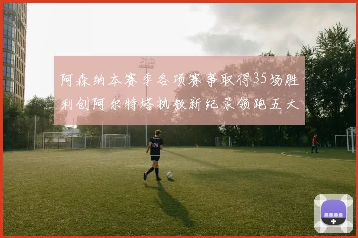阿森纳本赛季各项赛事取得35场胜利创阿尔特塔执教新纪录领跑五大联赛
