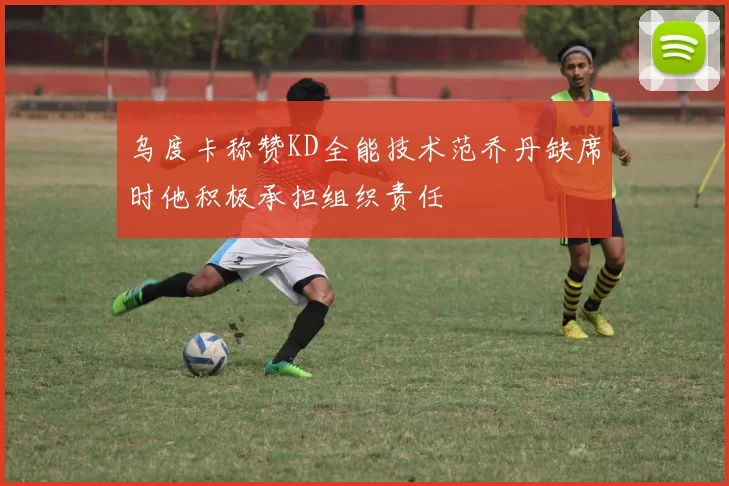 乌度卡称赞KD全能技术范乔丹缺席时他积极承担组织责任