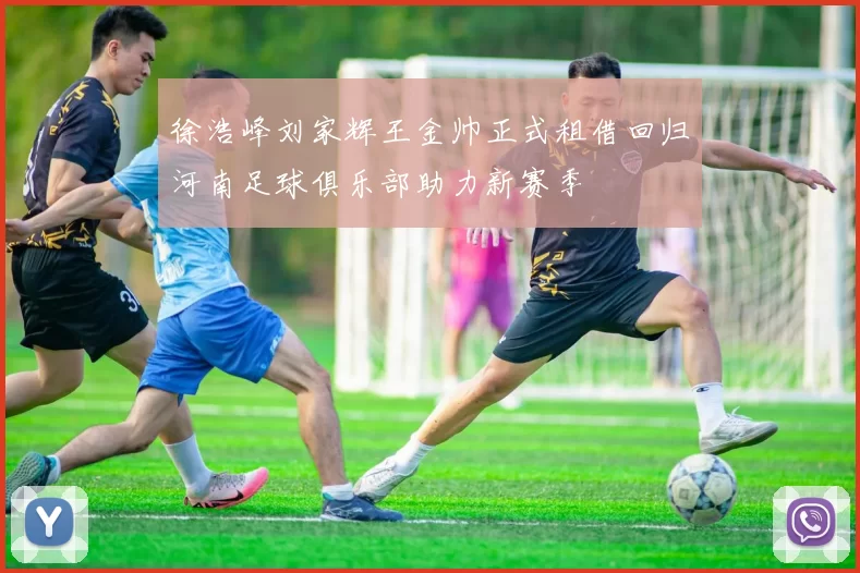 徐浩峰刘家辉王金帅正式租借回归河南足球俱乐部助力新赛季
