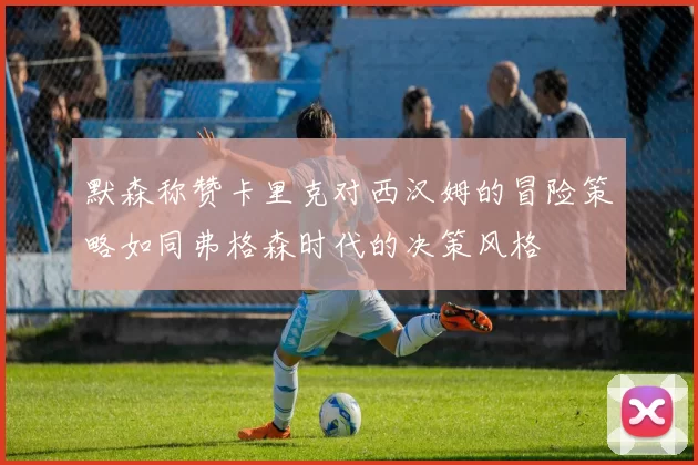 默森称赞卡里克对西汉姆的冒险策略如同弗格森时代的决策风格