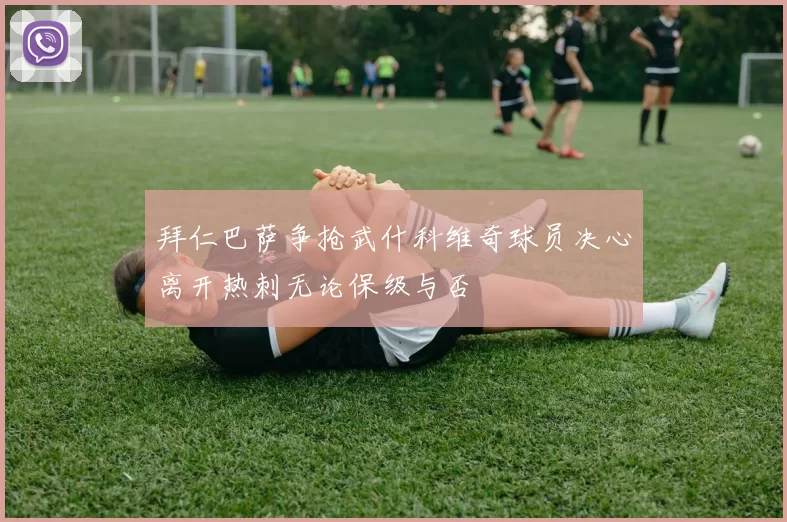 拜仁巴萨争抢武什科维奇球员决心离开热刺无论保级与否