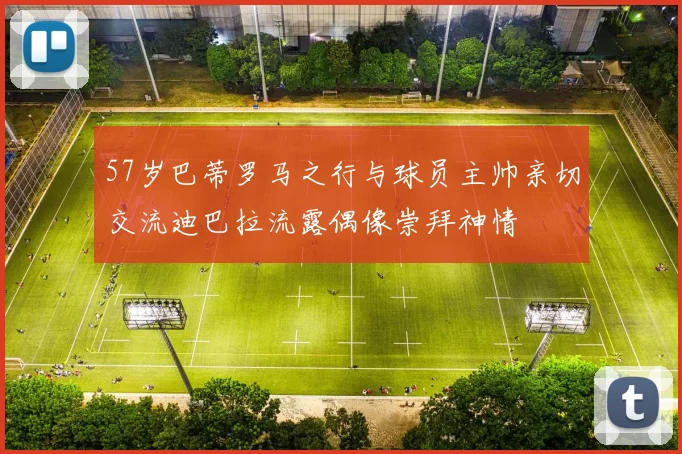 57岁巴蒂罗马之行与球员主帅亲切交流迪巴拉流露偶像崇拜神情