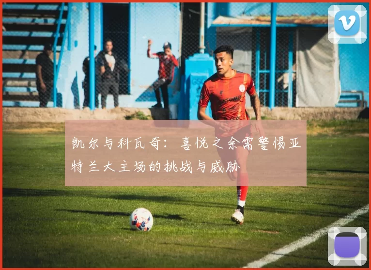 凯尔与科瓦奇：喜悦之余需警惕亚特兰大主场的挑战与威胁