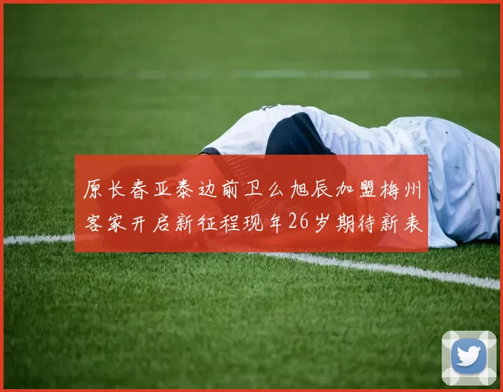 原长春亚泰边前卫么旭辰加盟梅州客家开启新征程现年26岁期待新表现